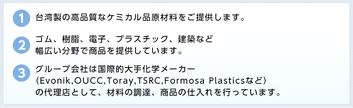 ①台湾製の高品質なケミカル品原材料をご提供します。  ②ゴム、樹脂、電子、プラスチック、建築など幅広い分野で商品を提供しています。  ③グループ会社は国際的大手化学メーカー（Evonik,OUCC, Toray,TSRC,Formosa 